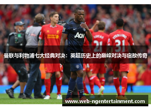 曼联与利物浦七大经典对决：英超历史上的巅峰对决与宿敌传奇