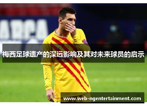 梅西足球遗产的深远影响及其对未来球员的启示