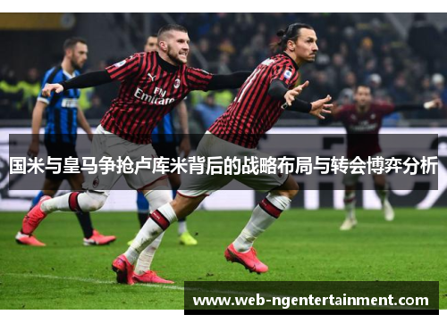国米与皇马争抢卢库米背后的战略布局与转会博弈分析