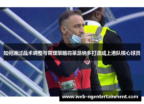 如何通过战术调整与管理策略将莱昂纳多打造成上港队核心球员