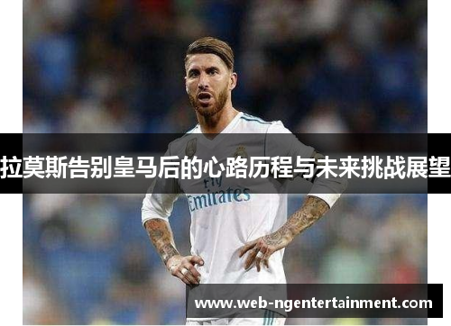 拉莫斯告别皇马后的心路历程与未来挑战展望