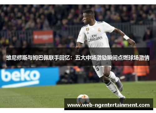 维尼修斯与姆巴佩联手回忆：五大中场激励瞬间点燃球场激情