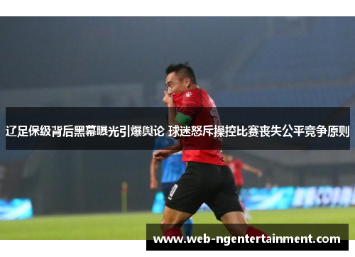 辽足保级背后黑幕曝光引爆舆论 球迷怒斥操控比赛丧失公平竞争原则