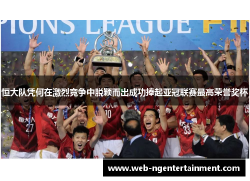 恒大队凭何在激烈竞争中脱颖而出成功捧起亚冠联赛最高荣誉奖杯
