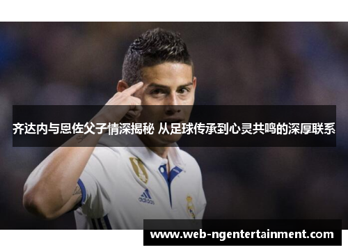 齐达内与恩佐父子情深揭秘 从足球传承到心灵共鸣的深厚联系