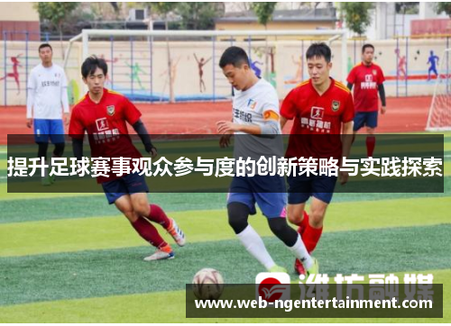 提升足球赛事观众参与度的创新策略与实践探索 提升足球赛事观众参与度的创新策略与实践探索