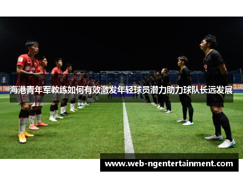 海港青年军教练如何有效激发年轻球员潜力助力球队长远发展 海港青年军教练如何有效激发年轻球员潜力助力球队长远发展
