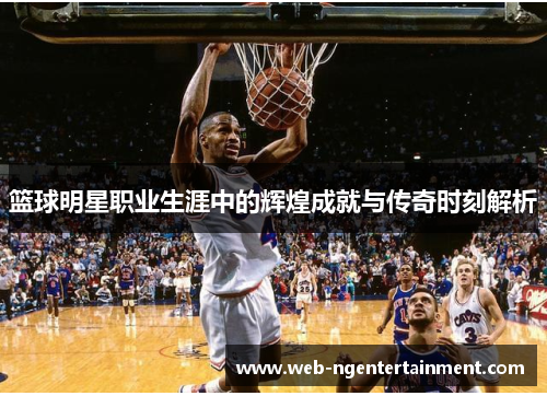 篮球明星职业生涯中的辉煌成就与传奇时刻解析