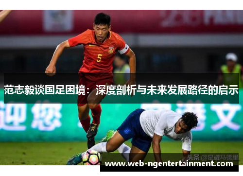 范志毅谈国足困境:深度剖析与未来发展路径的启示 范志毅谈国足困境:深度剖析与未来发展路径的启示