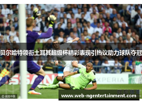贝尔哈特领衔土耳其超级杯精彩表现引热议助力球队夺冠 贝尔哈特领衔土耳其超级杯精彩表现引热议助力球队夺冠