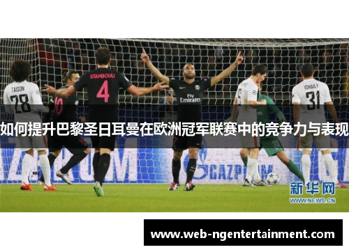 如何提升巴黎圣日耳曼在欧洲冠军联赛中的竞争力与表现 如何提升巴黎圣日耳曼在欧洲冠军联赛中的竞争力与表现