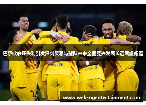 巴萨欧联杯失利引发深刻反思与球队未来全面复兴发展长远展望新篇 巴萨欧联杯失利引发深刻反思与球队未来全面复兴发展长远展望新篇