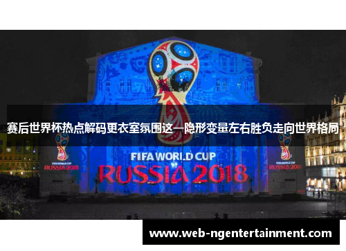 赛后世界杯热点解码更衣室氛围这一隐形变量左右胜负走向世界格局