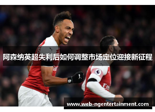 阿森纳英超失利后如何调整市场定位迎接新征程 阿森纳英超失利后如何调整市场定位迎接新征程