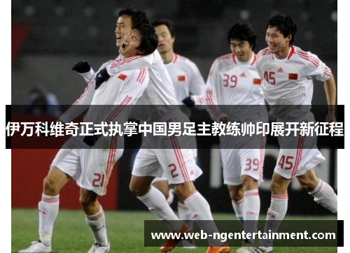 伊万科维奇正式执掌中国男足主教练帅印展开新征程